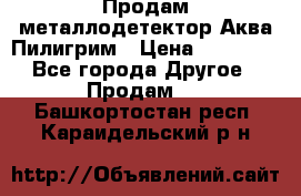 Продам металлодетектор Аква Пилигрим › Цена ­ 17 000 - Все города Другое » Продам   . Башкортостан респ.,Караидельский р-н